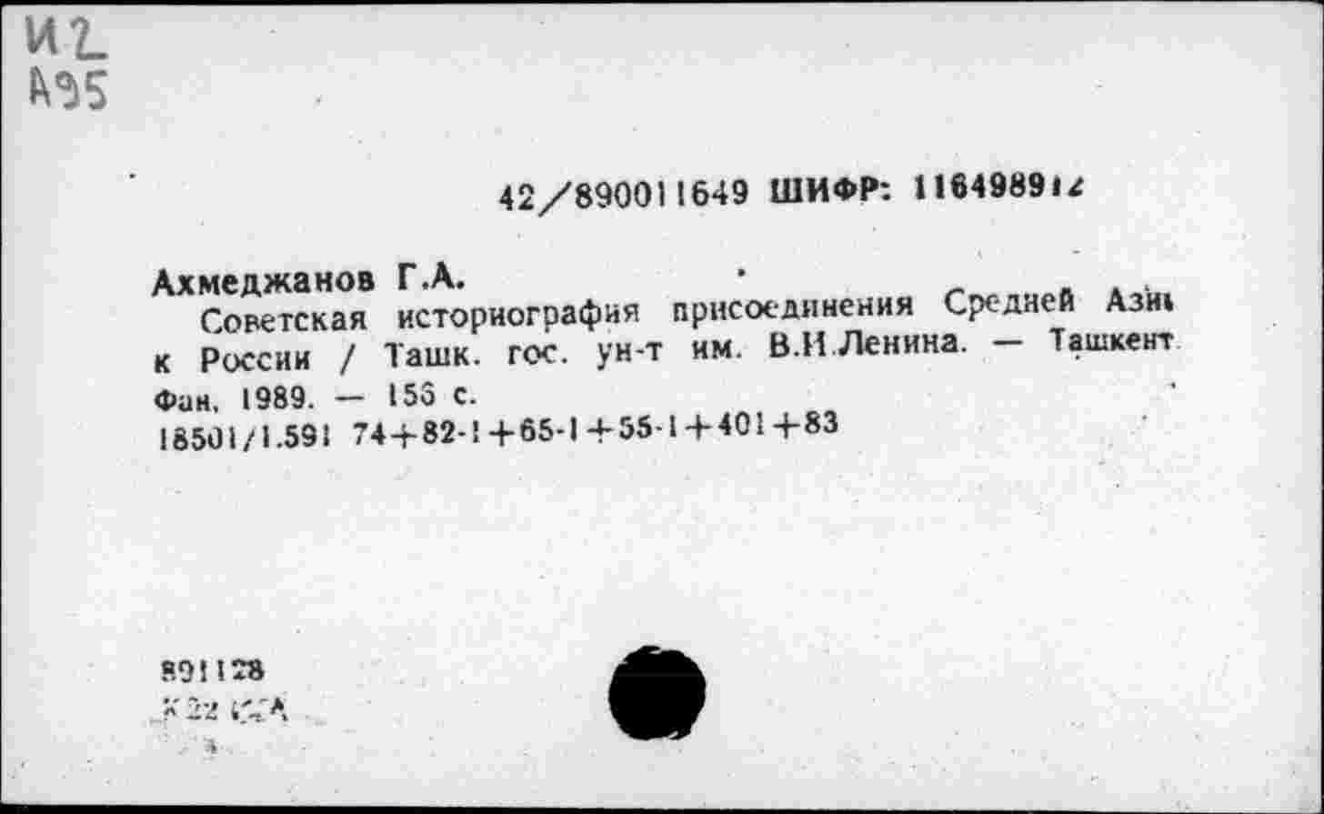 ﻿иг. №5
42/890011649 ШИФР: I164989U
Ахмеджанов Г.А.	•
Советская историография присоединения Средней Азн» к России / Ташк. гос. ун-т им. В.И Ленина. - Ташкент Фан. 1989. — 15S с.
18501/1.591 744-82-14-65-1+55-14-4014-83
8.91178
4